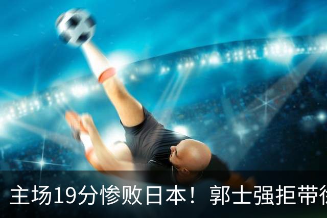 主场19分惨败日本！郭士强拒带徐杰+胡明轩自废武功，中国男篮陷出局绝境