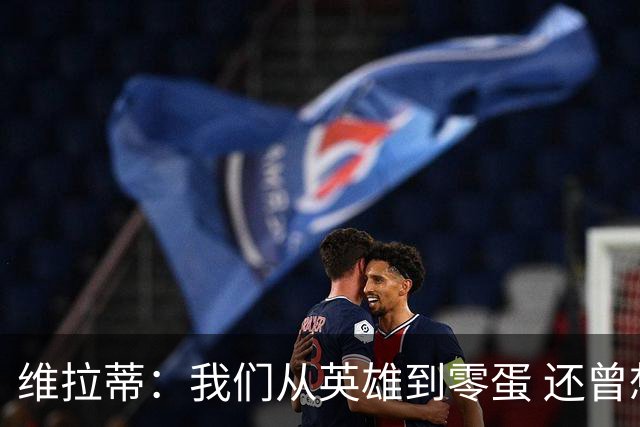 维拉蒂：我们从英雄到零蛋 还曾想到世界杯拿成绩